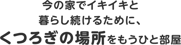 今の家でイキイキと暮らし続けるために、くつろぎの場所をもうひと部屋