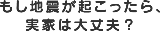 もし地震が起こったら、実家は大丈夫？