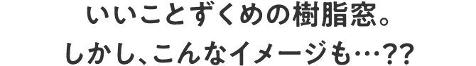 いいことずくめの樹脂窓。しかし、こんなイメージも…？？