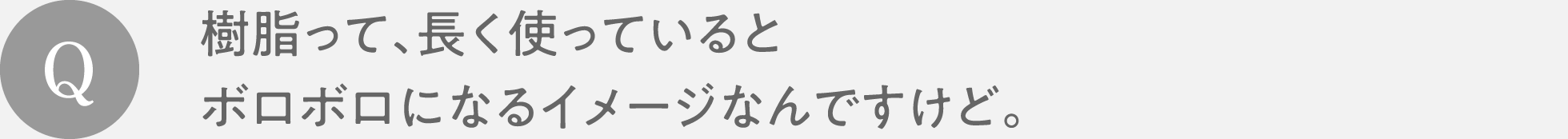 Q　樹脂って、長く使っているとボロボロになるイメージなんですけど。