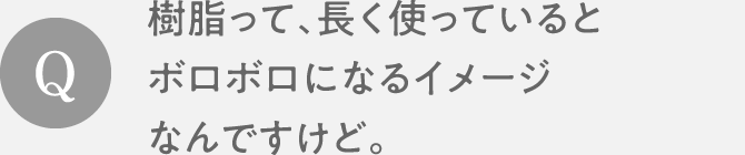 Q　樹脂って、長く使っているとボロボロになるイメージなんですけど。