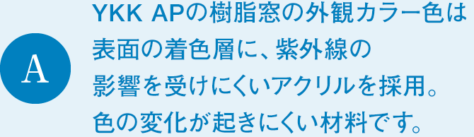 A　YKK APの樹脂窓の外観カラー色は表面の着色層に、紫外線の影響を受けにくいアクリルを採用。色の変化が起きにくい材料です。