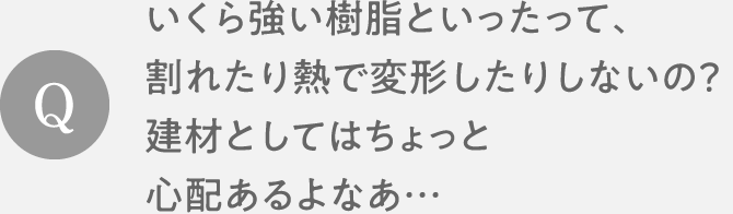 Q　いくら強い樹脂といったって、割れたり熱で変形したりしないの？建材としてはちょっと心配あるよなあ…