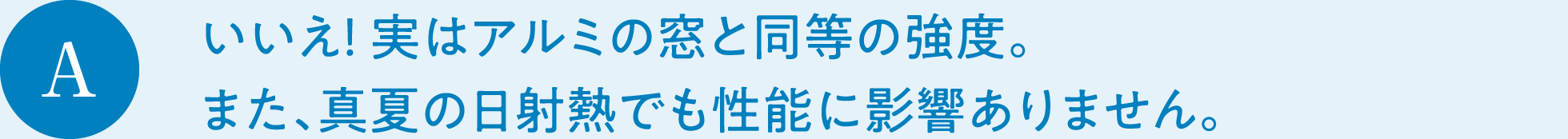 A　いいえ！ 実はアルミの窓と同等の強度。また、真夏の日射熱でも性能に影響ありません。