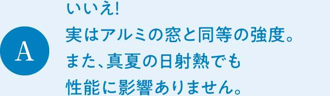 A　いいえ！ 実はアルミの窓と同等の強度。また、真夏の日射熱でも性能に影響ありません。