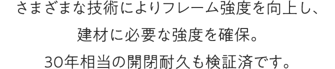 さまざまな技術によりフレーム強度を向上し、建材に必要な強度を確保。30年相当の開閉耐久も検証済です。