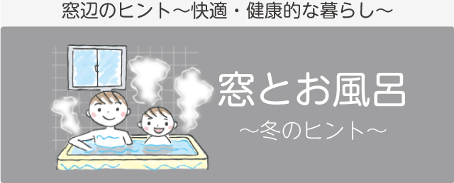 冬の窓辺のヒント「窓とお風呂」　窓辺のヒント～快適・健康的な暮らし～